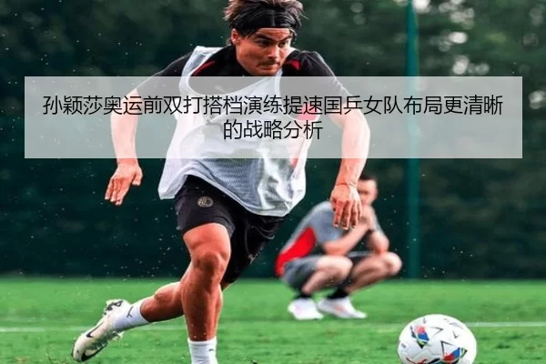 孙颖莎奥运前双打搭档演练提速国乒女队布局更清晰的战略分析